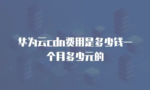 华为云cdn费用是多少钱一个月多少元的