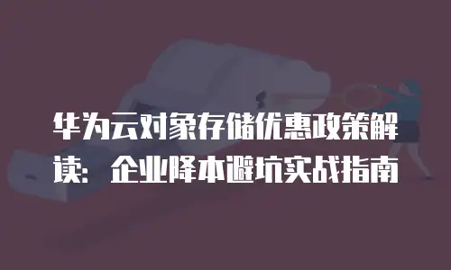 华为云对象存储优惠政策解读：企业降本避坑实战指南