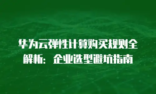 华为云弹性计算购买规则全解析：企业选型避坑指南