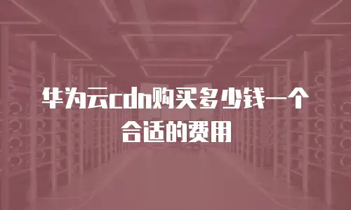 华为云cdn购买多少钱一个合适的费用