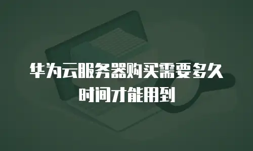 华为云服务器购买需要多久时间才能用到