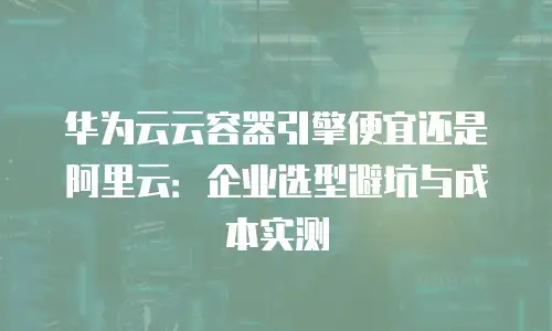 华为云云容器引擎便宜还是阿里云：企业选型避坑与成本实测