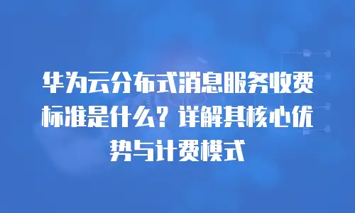 华为云分布式消息服务收费标准是什么？详解其核心优势与计费模式