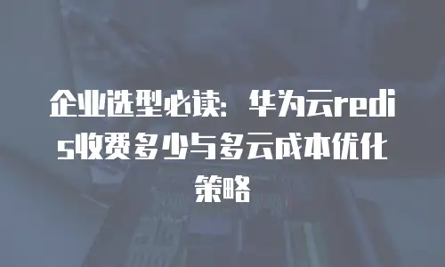 企业选型必读：华为云redis收费多少与多云成本优化策略