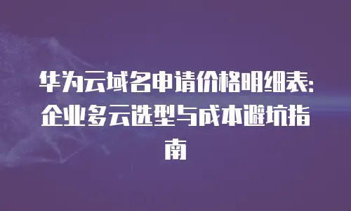 华为云域名申请价格明细表：企业多云选型与成本避坑指南