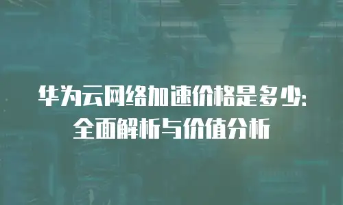 华为云网络加速价格是多少：全面解析与价值分析