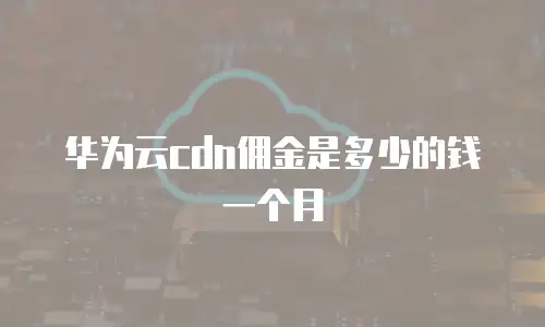 华为云cdn佣金是多少的钱一个月
