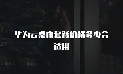 华为云桌面套餐价格多少合适用