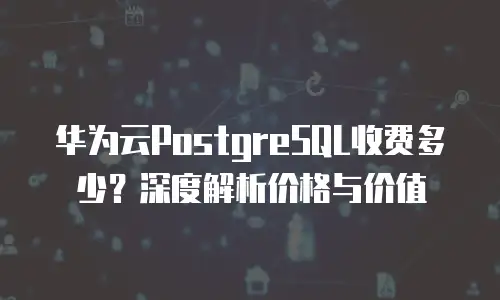华为云PostgreSQL收费多少？深度解析价格与价值