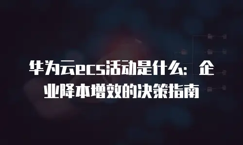 华为云ecs活动是什么：企业降本增效的决策指南