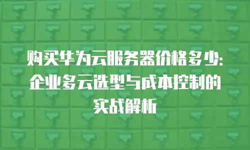 购买华为云服务器价格多少：企业多云选型与成本控制的实战解析
