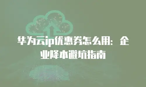 华为云ip优惠券怎么用：企业降本避坑指南