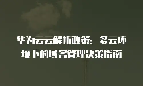 华为云云解析政策：多云环境下的域名管理决策指南