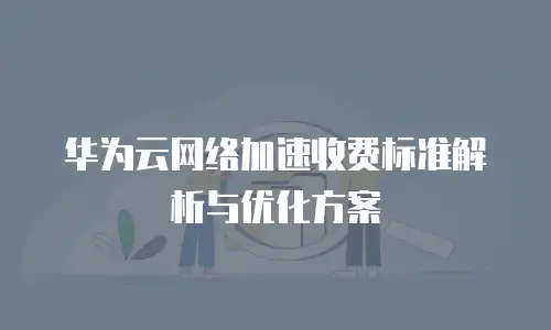 华为云网络加速收费标准解析与优化方案