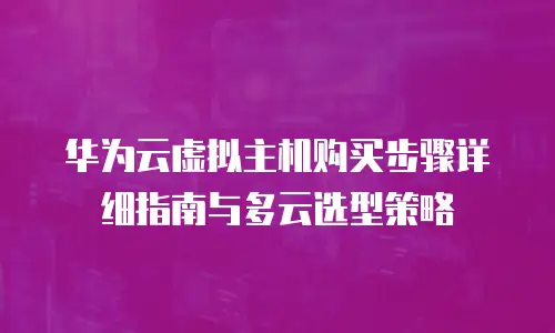 华为云虚拟主机购买步骤详细指南与多云选型策略