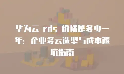 华为云 rds 价格是多少一年：企业多云选型与成本避坑指南