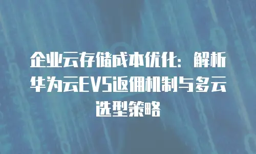 企业云存储成本优化：解析华为云EVS返佣机制与多云选型策略
