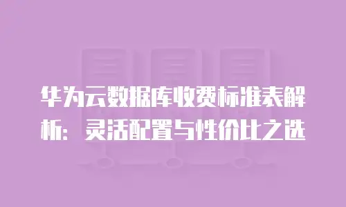 华为云数据库收费标准表解析：灵活配置与性价比之选