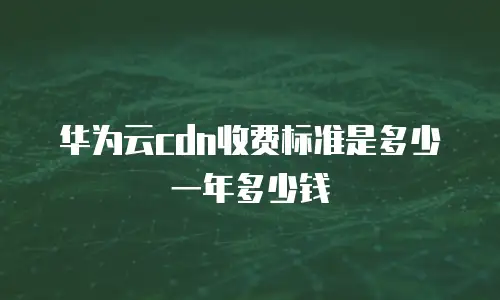 华为云cdn收费标准是多少一年多少钱