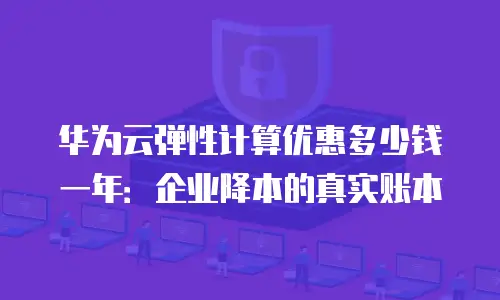 华为云弹性计算优惠多少钱一年：企业降本的真实账本