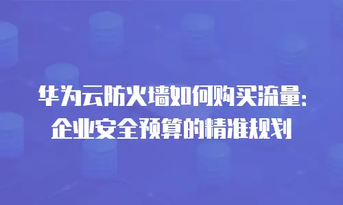 华为云防火墙如何购买流量：企业安全预算的精准规划