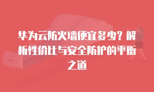 华为云防火墙便宜多少？解析性价比与安全防护的平衡之道