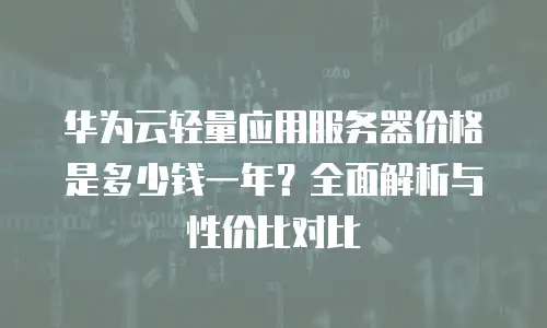 华为云轻量应用服务器价格是多少钱一年？全面解析与性价比对比