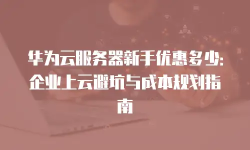 华为云服务器新手优惠多少：企业上云避坑与成本规划指南