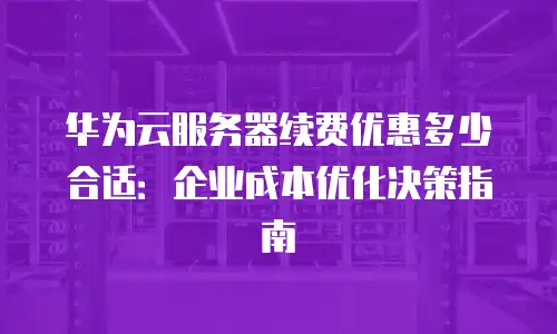 华为云服务器续费优惠多少合适：企业成本优化决策指南
