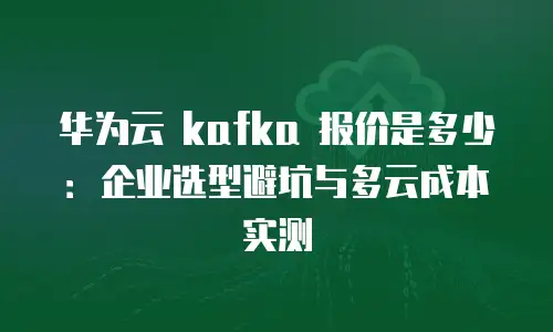 华为云 kafka 报价是多少：企业选型避坑与多云成本实测