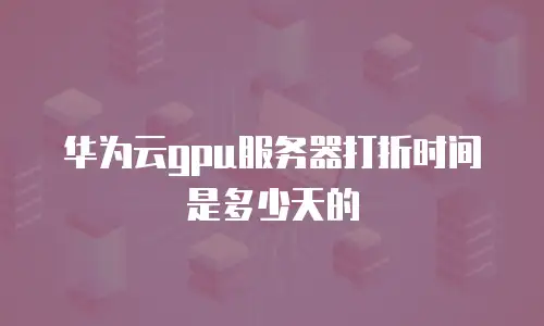 华为云gpu服务器打折时间是多少天的