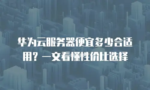华为云服务器便宜多少合适用？一文看懂性价比选择