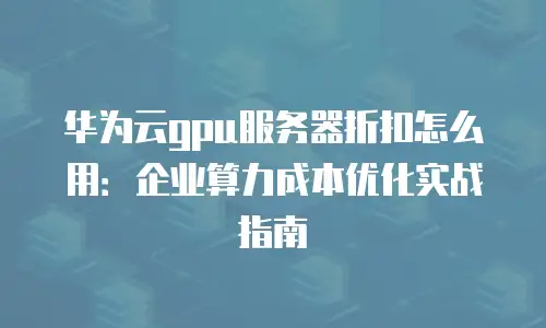 华为云gpu服务器折扣怎么用：企业算力成本优化实战指南