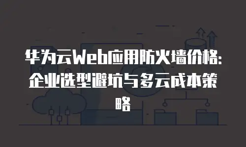 华为云Web应用防火墙价格：企业选型避坑与多云成本策略
