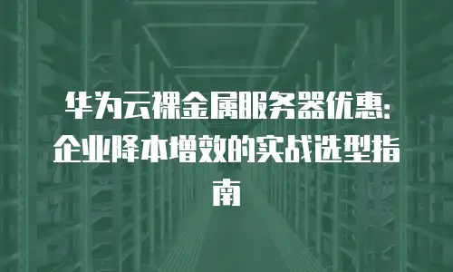 华为云裸金属服务器优惠：企业降本增效的实战选型指南