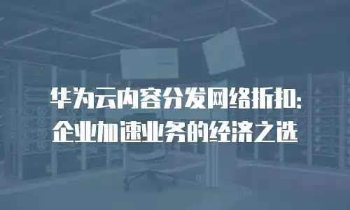 华为云内容分发网络折扣：企业加速业务的经济之选