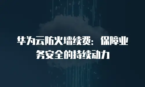 华为云防火墙续费：保障业务安全的持续动力