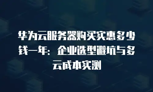 华为云服务器购买实惠多少钱一年：企业选型避坑与多云成本实测