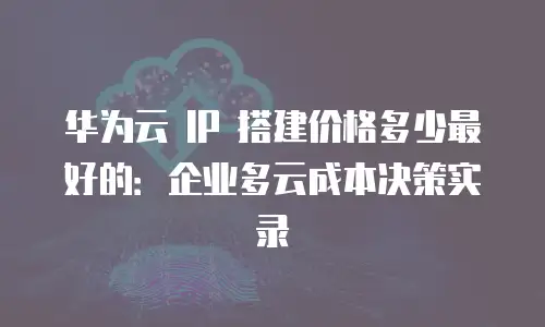 华为云 IP 搭建价格多少最好的：企业多云成本决策实录