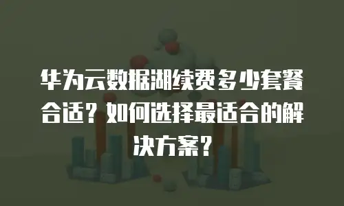 华为云数据湖续费多少套餐合适？如何选择最适合的解决方案？