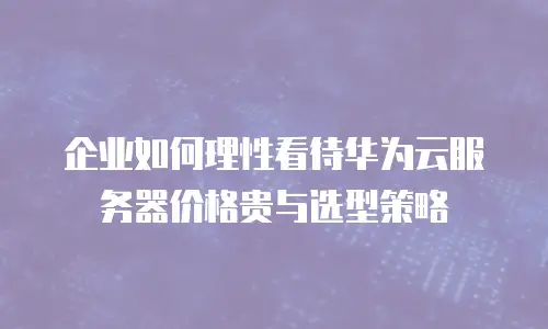 企业如何理性看待华为云服务器价格贵与选型策略
