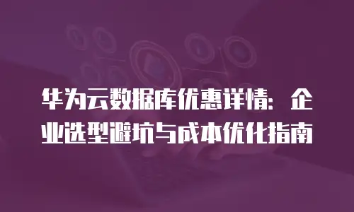 华为云数据库优惠详情：企业选型避坑与成本优化指南