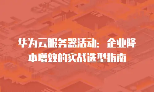 华为云服务器活动：企业降本增效的实战选型指南