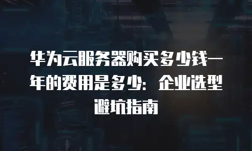 华为云服务器购买多少钱一年的费用是多少：企业选型避坑指南
