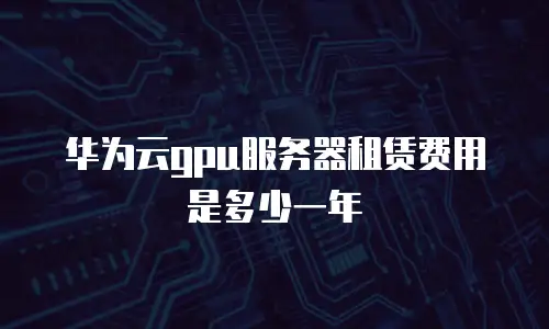 华为云gpu服务器租赁费用是多少一年