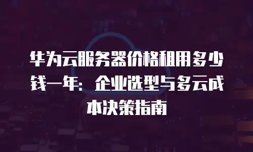 华为云服务器价格租用多少钱一年：企业选型与多云成本决策指南