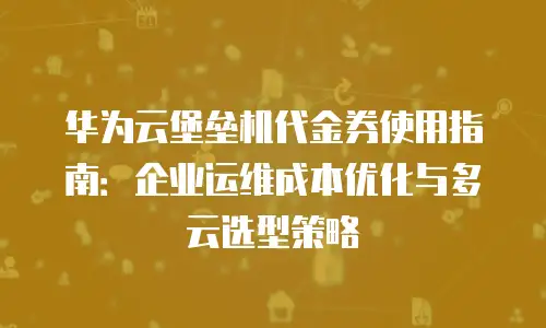 华为云堡垒机代金券使用指南：企业运维成本优化与多云选型策略