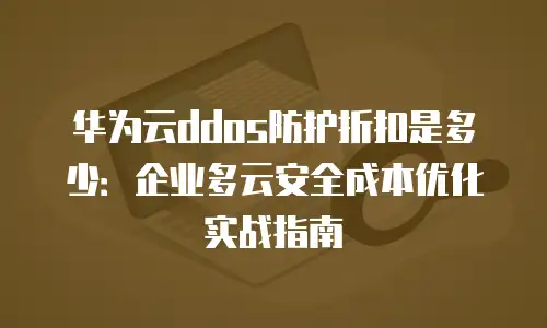 华为云ddos防护折扣是多少：企业多云安全成本优化实战指南