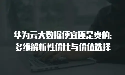 华为云大数据便宜还是贵的：多维解析性价比与价值选择