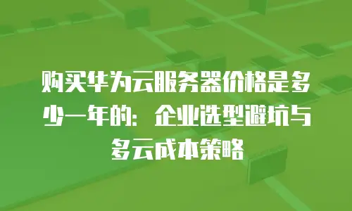 购买华为云服务器价格是多少一年的：企业选型避坑与多云成本策略